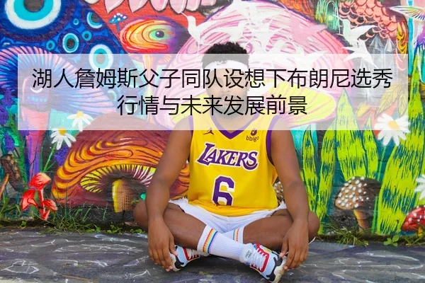 湖人詹姆斯父子同队设想下布朗尼选秀行情与未来发展前景