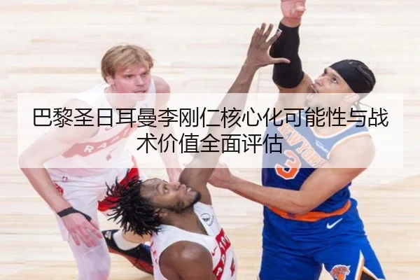 巴黎圣日耳曼李刚仁核心化可能性与战术价值全面评估
